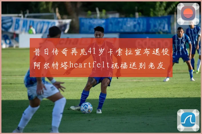 昔日传奇再见41岁卡索拉宣布退役阿尔特塔heartfelt祝福送别老友